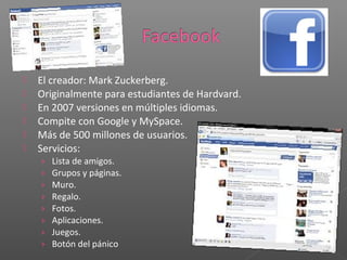    El creador: Mark Zuckerberg.
   Originalmente para estudiantes de Hardvard.
   En 2007 versiones en múltiples idiomas.
   Compite con Google y MySpace.
   Más de 500 millones de usuarios.
   Servicios:
    ›   Lista de amigos.
    ›   Grupos y páginas.
    ›   Muro.
    ›   Regalo.
    ›   Fotos.
    ›   Aplicaciones.
    ›   Juegos.
    ›   Botón del pánico
 
