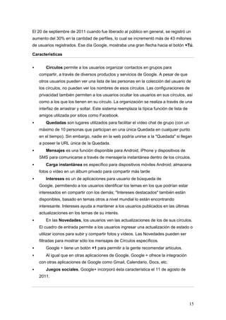 El 20 de septiembre de 2011 cuando fue liberado al público en general, se registró un
aumento del 30% en la cantidad de perfiles, lo cual se incrementó más de 43 millones
de usuarios registrados. Ese día Google, mostraba una gran flecha hacia el botón +Tú.

Características


      Círculos permite a los usuarios organizar contactos en grupos para
    compartir, a través de diversos productos y servicios de Google. A pesar de que
    otros usuarios pueden ver una lista de las personas en la colección del usuario de
    los círculos, no pueden ver los nombres de esos círculos. Las configuraciones de
    privacidad también permiten a los usuarios ocultar los usuarios en sus círculos, así
    como a los que los tienen en su círculo. La organización se realiza a través de una
    interfaz de arrastrar y soltar. Este sistema reemplaza la típica función de lista de
    amigos utilizada por sitios como Facebook.
      Quedadas son lugares utilizados para facilitar el vídeo chat de grupo (con un
    máximo de 10 personas que participan en una única Quedada en cualquier punto
    en el tiempo). Sin embargo, nadie en la web podría unirse a la "Quedada" si llegan
    a poseer la URL única de la Quedada.
      Mensajes es una función disponible para Android, iPhone y dispositivos de
    SMS para comunicarse a través de mensajería instantánea dentro de los círculos.
      Carga instantánea es específico para dispositivos móviles Android; almacena
    fotos o vídeo en un álbum privado para compartir más tarde.
      Intereses es un de aplicaciones para usuario de búsqueda de
    Google, permitiendo a los usuarios identificar los temas en los que podrían estar
    interesados en compartir con los demás; "Intereses destacados" también están
    disponibles, basado en temas otros a nivel mundial lo están encontrando
    interesante. Intereses ayuda a mantener a los usuarios publicados en las últimas
    actualizaciones en los temas de su interés.
      En las Novedades, los usuarios ven las actualizaciones de los de sus círculos.
    El cuadro de entrada permite a los usuarios ingresar una actualización de estado o
    utilizar iconos para subir y compartir fotos y vídeos. Las Novedades pueden ser
    filtradas para mostrar sólo los mensajes de Círculos específicos.
      Google + tiene un botón +1 para permitir a la gente recomendar artículos.
      Al igual que en otras aplicaciones de Google, Google + ofrece la integración
    con otras aplicaciones de Google como Gmail, Calendario, Docs, etc.
      Juegos sociales, Google+ incorporó ésta característica el 11 de agosto de
    2011.




                                                                                           15
 