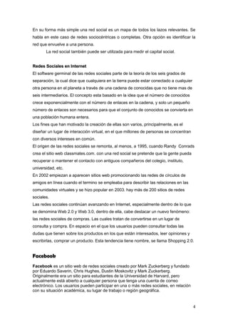 En su forma más simple una red social es un mapa de todos los lazos relevantes. Se
habla en este caso de redes sociocéntricas o completas. Otra opción es identificar la
red que envuelve a una persona.
       La red social también puede ser utilizada para medir el capital social.


Redes Sociales en Internet
El software germinal de las redes sociales parte de la teoría de los seis grados de
separación, la cual dice que cualquiera en la tierra puede estar conectado a cualquier
otra persona en el planeta a través de una cadena de conocidas que no tiene mas de
seis intermediarios. El concepto esta basado en la idea que el número de conocidos
crece exponencialmente con el número de enlaces en la cadena, y solo un pequeño
número de enlaces son necesarios para que el conjunto de conocidos se convierta en
una población humana entera.
Los fines que han motivado la creación de ellas son varios, principalmente, es el
diseñar un lugar de interacción virtual, en el que millones de personas se concentran
con diversos intereses en común.
El origen de las redes sociales se remonta, al menos, a 1995, cuando Randy Conrads
crea el sitio web classmates.com. con una red social se pretende que la gente pueda
recuperar o mantener el contacto con antiguos compañeros del colegio, instituto,
universidad, etc.
En 2002 empiezan a aparecen sitios web promocionando las redes de círculos de
amigos en línea cuando el termino se empleaba para describir las relaciones en las
comunidades virtuales y se hizo popular en 2003. hay más de 200 sitios de redes
sociales.
Las redes sociales continúan avanzando en Internet, especialmente dentro de lo que
se denomina Web 2.0 y Web 3.0, dentro de ella, cabe destacar un nuevo fenómeno:
las redes sociales de compras. Las cuales tratan de convertirse en un lugar de
consulta y compra. En espacio en el que los usuarios pueden consultar todas las
dudas que tienen sobre los productos en los que están interesados, leer opiniones y
escribirlas, comprar un producto. Esta tendencia tiene nombre, se llama Shopping 2.0.


Facebook
Facebook es un sitio web de redes sociales creado por Mark Zuckerberg y fundado
por Eduardo Saverin, Chris Hughes, Dustin Moskovitz y Mark Zuckerberg.
Originalmente era un sitio para estudiantes de la Universidad de Harvard, pero
actualmente está abierto a cualquier persona que tenga una cuenta de correo
electrónico. Los usuarios pueden participar en una o más redes sociales, en relación
con su situación académica, su lugar de trabajo o región geográfica.


                                                                                         4
 