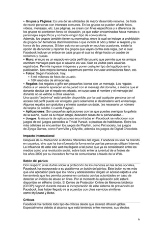 Grupos y Páginas: Es una de las utilidades de mayor desarrollo reciente. Se trata
de reunir personas con intereses comunes. En los grupos se pueden añadir fotos,
vídeos, mensajes, etc. Las páginas, se crean con fines específicos y a diferencia de
los grupos no contienen foros de discusión, ya que están encaminadas hacia marcas o
personajes específicos y no hacia ningún tipo de convocatoria.
Además, los grupos también tienen su normativa, entre la cual se incluye la prohibición
de grupos con temáticas discriminatorias o que inciten al odio y falten al respeto y la
honra de las personas. Si bien esto no se cumple en muchas ocasiones, existe la
opción de denunciar y reportar los grupos que vayan contra esta regla, por lo cual
Facebook incluye un enlace en cada grupo el cual se dirige hacia un cuadro de
reclamos y quejas.
 Muro: el muro es un espacio en cada perfil de usuario que permite que los amigos
escriban mensajes para que el usuario los vea. Sólo es visible para usuarios
registrados. Permite ingresar imágenes y poner cualquier tipo de logotipos en tu
publicación. Una mejora llamada supermuro permite incrustar animaciones flash, etc.
 Fotos: Según Facebook, hay:
     5 mil millones de fotos de usuario.
     160 terabytes de almacenaje.
 Regalos: los regalos o gifts son pequeños íconos con un mensaje. Los regalos
dados a un usuario aparecen en la pared con el mensaje del donante, a menos que el
donante decida dar el regalo en privado, en cuyo caso el nombre y el mensaje del
donante no se exhibe a otros usuarios.
Una opción "anónima" está también disponible, por la cual cualquier persona con el
acceso del perfil puede ver el regalo, pero solamente el destinatario verá el mensaje.
Algunos regalos son gratuitos y el resto cuestan un dólar, (es necesario un número
de tarjeta de crédito o cuenta Paypal).
 Aplicaciones: Son pequeñas aplicaciones con las que puedes averiguar tu galleta
de la suerte, quien es tu mejor amigo, descubrir cosas de tu personalidad...
 Juegos: la mayoría de aplicaciones encontradas en Facebook se relacionan con
juegos de rol, juegos parecidos al Trivial Pursuit, o pruebas de habilidades. Entre los
más célebres se encuentran los juegos de Playfish, como Pet society, los juegos
de Zynga Games, como FarmVille y Cityville, además los juegos de Digital Chocolate.

Impacto internacional
Después de su traducción a idiomas diferentes del inglés, Facebook no sólo ha crecido
en usuarios, sino que ha transformado la forma en la que las personas utilizan Internet.
La influencia de este sitio web ha llegado a tal punto que ya es considerado entre los
medios como una revolución social, sobre todo entre la juventud de a finales de
los años 2000 por su inovadora forma de comunicarse a través de la Web.

Botón del pánico
Con respecto a las dudas sobre la protección de los menores en las redes sociales,
Facebook ha incorporado a su plataforma un botón del pánico. Este botón no es más
que una aplicación para que los niños y adolescentes tengan un acceso rápido a una
herramienta que les permita ponerse en contacto con las autoridades en caso de
detectar un indicio de abuso en línea. Por el momento la aplicación sólo estará
disponible en elReino Unido. El Centro de Protección Online de Menores británico
(CEOP) negoció durante meses la incorporación de este sistema de prevención en
Facebook, tras haber llegado ya a acuerdos con otros servicios similares
como MySpace y Bebo.

Críticas
Facebook ha recibido todo tipo de críticas desde que alcanzó difusión global.
Especialmente debido al alcance que está teniendo entre menores, sus efectos


                                                                                      6
 