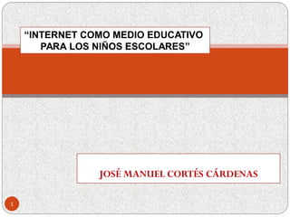 JOSÉ MANUEL CORTÉS CÁRDENAS
“INTERNET COMO MEDIO EDUCATIVO
PARA LOS NIÑOS ESCOLARES”
1
 