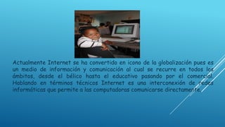Actualmente Internet se ha convertido en icono de la globalización pues es
un medio de información y comunicación al cual se recurre en todos los
ámbitos, desde el bélico hasta el educativo pasando por el comercial.
Hablando en términos técnicos Internet es una interconexión de redes
informáticas que permite a las computadoras comunicarse directamente.

 