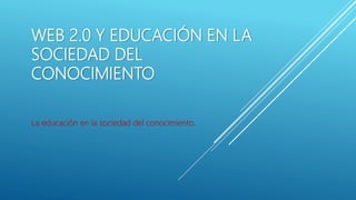 WEB 2.0 Y EDUCACIÓN EN LA
SOCIEDAD DEL
CONOCIMIENTO
La educación en la sociedad del conocimiento.
 