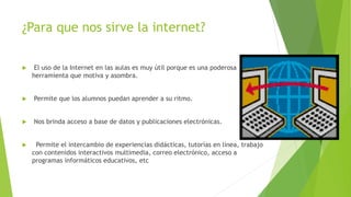¿Para que nos sirve la internet?


El uso de la Internet en las aulas es muy útil porque es una poderosa
herramienta que motiva y asombra.



Permite que los alumnos puedan aprender a su ritmo.



Nos brinda acceso a base de datos y publicaciones electrónicas.



Permite el intercambio de experiencias didácticas, tutorías en línea, trabajo
con contenidos interactivos multimedia, correo electrónico, acceso a
programas informáticos educativos, etc

 