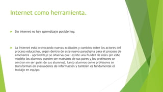 Internet como herramienta.


Sin Internet no hay aprendizaje posible hoy.



La Internet está provocando nuevas actitudes y cambios entre los actores del
proceso educativo, según dentro de este nuevo paradigma para el proceso de
enseñanza – aprendizaje se observa que: existe una fluidez de roles (en este
modelo los alumnos pueden ser maestros de sus pares y los profesores se
centran en ser guías de sus alumnos), tanto alumnos como profesores se
transforman en evaluadores de información y también es fundamental el
trabajo en equipo.

 