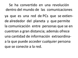 Se ha convertido en una revolución
dentro del mundo de las comunicaciones
ya que es una red de PCs que se extiende alrededor del planeta y que permite
la comunicación entre personas que se en
cuentran a gran distancia; además ofrece
una cantidad de información extraordinaa la que puede acceder cualquier persona
que se conecte a la red.

 