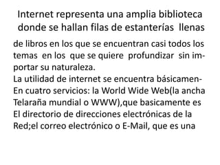 Internet representa una amplia biblioteca
donde se hallan filas de estanterías llenas
de libros en los que se encuentran casi todos los
temas en los que se quiere profundizar sin importar su naturaleza.
La utilidad de internet se encuentra básicamenEn cuatro servicios: la World Wide Web(la ancha
Telaraña mundial o WWW),que basicamente es
El directorio de direcciones electrónicas de la
Red;el correo electrónico o E-Mail, que es una

 