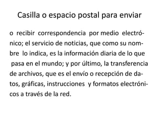 Casilla o espacio postal para enviar
o recibir correspondencia por medio electrónico; el servicio de noticias, que como su nombre lo indica, es la información diaria de lo que
pasa en el mundo; y por último, la transferencia
de archivos, que es el envío o recepción de datos, gráficas, instrucciones y formatos electrónicos a través de la red.

 