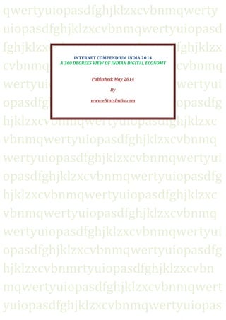 qwertyuiopasdfghjklzxcvbnmqwerty
uiopasdfghjklzxcvbnmqwertyuiopasd
fghjklzxcvbnmqwertyuiopasdfghjklzx
cvbnmqwertyuiopasdfghjklzxcvbnmq
wertyuiopasdfghjklzxcvbnmqwertyui
opasdfghjklzxcvbnmqwertyuiopasdfg
hjklzxcvbnmqwertyuiopasdfghjklzxc
vbnmqwertyuiopasdfghjklzxcvbnmq
wertyuiopasdfghjklzxcvbnmqwertyui
opasdfghjklzxcvbnmqwertyuiopasdfg
hjklzxcvbnmqwertyuiopasdfghjklzxc
vbnmqwertyuiopasdfghjklzxcvbnmq
wertyuiopasdfghjklzxcvbnmqwertyui
opasdfghjklzxcvbnmqwertyuiopasdfg
hjklzxcvbnmrtyuiopasdfghjklzxcvbn
mqwertyuiopasdfghjklzxcvbnmqwert
yuiopasdfghjklzxcvbnmqwertyuiopas
INTERNET COMPENDIUM INDIA 2014
A 360 DEGREES VIEW OF INDIAN DIGITAL ECONOMY
Published: May 2014
By
www.eStatsIndia.com
 