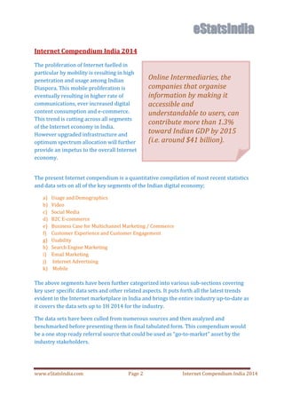 www.eStatsIndia.com Page 2 Internet Compendium India 2014
Internet Compendium India 2014
The proliferation of Internet fuelled in
particular by mobility is resulting in high
penetration and usage among Indian
Diaspora. This mobile proliferation is
eventually resulting in higher rate of
communications, ever increased digital
content consumption and e-commerce.
This trend is cutting across all segments
of the Internet economy in India.
However upgraded infrastructure and
optimum spectrum allocation will further
provide an impetus to the overall Internet
economy.
The present Internet compendium is a quantitative compilation of most recent statistics
and data sets on all of the key segments of the Indian digital economy;
a) Usage and Demographics
b) Video
c) Social Media
d) B2C E-commerce
e) Business Case for Multichannel Marketing / Commerce
f) Customer Experience and Customer Engagement
g) Usability
h) Search Engine Marketing
i) Email Marketing
j) Internet Advertising
k) Mobile
The above segments have been further categorized into various sub-sections covering
key user specific data sets and other related aspects. It puts forth all the latest trends
evident in the Internet marketplace in India and brings the entire industry up-to-date as
it covers the data sets up to 1H 2014 for the industry.
The data sets have been culled from numerous sources and then analyzed and
benchmarked before presenting them in final tabulated form. This compendium would
be a one stop ready referral source that could be used as go-to-market asset by the
industry stakeholders.
Online Intermediaries, the
companies that organise
information by making it
accessible and
understandable to users, can
contribute more than 1.3%
toward Indian GDP by 2015
(i.e. around $41 billion).
 