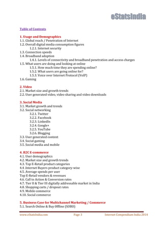 www.eStatsIndia.com Page 3 Internet Compendium India 2014
Table of Contents
1. Usage and Demographics
1.1. Global reach / Penetration of Internet
1.2. Overall digital media consumption figures
1.2.1. Internet security
1.3. Connection speeds
1.4. Broadband adoption
1.4.1. Levels of connectivity and broadband penetration and access charges
1.5. What users are doing and looking at online
1.5.1. How much time they are spending online?
1.5.2. What users are going online for?
1.5.3. Voice over Internet Protocol (VoIP)
1.6. Gaming
2. Video
2.1. Market size and growth trends
2.2. User generated video, video sharing and video downloads
3. Social Media
3.1. Market growth and trends
3.2. Social networking
3.2.1. Twitter
3.2.2. Facebook
3.2.3. LinkedIn
3.2.4. Google+
3.2.5. YouTube
3.2.6. Blogging
3.3. User generated content
3.4. Social gaming
3.5. Social media and mobile
4. B2C E-commerce
4.1. User demographics
4.2. Market size and growth trends
4.3. Top E-Retail product categories
4.4 .Internet Buyers product category-wise
4.5. Average spends per user
Top E-Retail vendors & revenues
4.6. Call to Action & Conversion rates
4.7. Tier II & Tier III digitally addressable market in India
4.8. Shopping carts / dropout rates
4.9. Mobile commerce
4.10. Social commerce
5. Business Case for Multichannel Marketing / Commerce
5.1. Search Online & Buy Offline (SOBO)
 