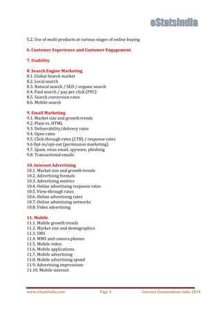 www.eStatsIndia.com Page 4 Internet Compendium India 2014
5.2. Use of multi products at various stages of online buying
6. Customer Experience and Customer Engagement
7. Usability
8. Search Engine Marketing
8.1. Global Search market
8.2. Local search
8.3. Natural search / SEO / organic search
8.4. Paid search / pay per click (PPC)
8.5. Search conversion rates
8.6. Mobile search
9. Email Marketing
9.1. Market size and growth trends
9.2. Plain vs. HTML
9.3. Deliverability/delivery rates
9.4. Open rates
9.5. Click-through rates (CTR) / response rates
9.6 Opt-in/opt-out (permission marketing)
9.7. Spam, virus email, spyware, phishing
9.8. Transactional emails
10. Internet Advertising
10.1. Market size and growth trends
10.2. Advertising formats
10.3. Advertising metrics
10.4. Online advertising response rates
10.5. View-through rates
10.6. Online advertising rates
10.7. Online advertising networks
10.8. Video advertising
11. Mobile
11.1. Mobile growth trends
11.2. Market size and demographics
11.3. SMS
11.4. MMS and camera phones
11.5. Mobile video
11.6. Mobile applications
11.7. Mobile advertising
11.8. Mobile advertising spend
11.9. Advertising impressions
11.10. Mobile internet
 