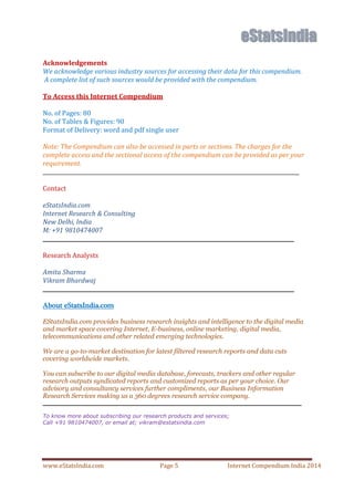 www.eStatsIndia.com Page 5 Internet Compendium India 2014
Acknowledgements
We acknowledge various industry sources for accessing their data for this compendium.
A complete list of such sources would be provided with the compendium.
To Access this Internet Compendium
No. of Pages: 80
No. of Tables & Figures: 90
Format of Delivery: word and pdf single user
Note: The Compendium can also be accessed in parts or sections. The charges for the
complete access and the sectional access of the compendium can be provided as per your
requirement.
_________________________________________________________________________________________________
Contact
eStatsIndia.com
Internet Research & Consulting
New Delhi, India
M: +91 9810474007
_______________________________________________________________________________________________
Research Analysts
Amita Sharma
Vikram Bhardwaj
_______________________________________________________________________________________________
About eStatsIndia.com
EStatsIndia.com provides business research insights and intelligence to the digital media
and market space covering Internet, E-business, online marketing, digital media,
telecommunications and other related emerging technologies.
We are a go-to-market destination for latest filtered research reports and data cuts
covering worldwide markets.
You can subscribe to our digital media database, forecasts, trackers and other regular
research outputs syndicated reports and customized reports as per your choice. Our
advisory and consultancy services further compliments, our Business Information
Research Services making us a 360 degrees research service company.
____________________________________________________________________
To know more about subscribing our research products and services;
Call +91 9810474007, or email at; vikram@estatsindia.com
 