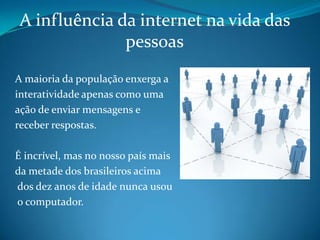 A influência da internet na vida das pessoasA maioria da população enxerga a interatividade apenas como uma ação de enviar mensagens e receber respostas. É incrível, mas no nosso país mais da metade dos brasileiros acima dos dez anos de idade nunca usou o computador. 