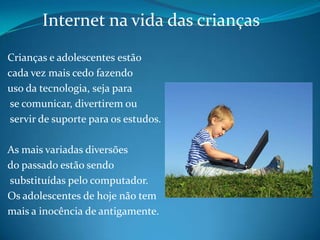 Internet na vida das crianças Crianças e adolescentes estão cada vez mais cedo fazendo uso da tecnologia, seja para se comunicar, divertirem ou servir de suporte para os estudos. As mais variadas diversões do passado estão sendo substituídas pelo computador. Os adolescentes de hoje não tem mais a inocência de antigamente. 