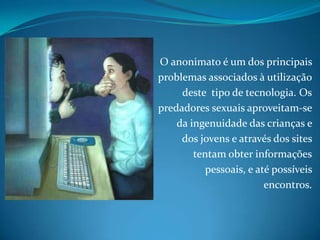 O anonimato é um dos principais problemas associados à utilização deste  tipo de tecnologia. Os predadores sexuais aproveitam-se da ingenuidade das crianças e dos jovens e através dos sites tentam obter informações pessoais, e até possíveis encontros. 