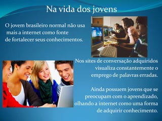 Na vida dos jovens O jovem brasileiro normal não usa mais a internet como fonte de fortalecer seus conhecimentos. Nos sites de conversação adquiridos visualiza constantemente o emprego de palavras erradas. Ainda possuem jovens que se preocupam com o aprendizado, olhando a internet como uma forma de adquirir conhecimento.
