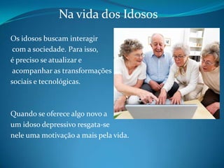 Na vida dos IdososOs idosos buscam interagir com a sociedade. Para isso, é preciso se atualizar e acompanhar as transformações sociais e tecnológicas. Quando se oferece algo novo a um idoso depressivo resgata-se nele uma motivação a mais pela vida. 
