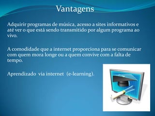 VantagensAdquirir programas de música, acesso a sites informativos e até ver o que está sendo transmitido por algum programa ao vivo. A comodidade que a internet proporciona para se comunicar com quem mora longe ou a quem convive com a falta de tempo. Aprendizado  via internet  (e-learning).