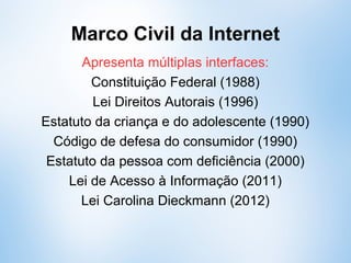 Marco Civil da Internet
Apresenta múltiplas interfaces:
Constituição Federal (1988)
Lei Direitos Autorais (1996)
Estatuto da criança e do adolescente (1990)
Código de defesa do consumidor (1990)
Estatuto da pessoa com deficiência (2000)
Lei de Acesso à Informação (2011)
Lei Carolina Dieckmann (2012)
 
