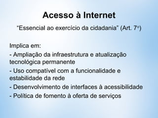 Acesso à Internet
“Essencial ao exercício da cidadania” (Art. 7o
)
Implica em:
- Ampliação da infraestrutura e atualização
tecnológica permanente
- Uso compatível com a funcionalidade e
estabilidade da rede
- Desenvolvimento de interfaces à acessibilidade
- Política de fomento à oferta de serviços
 