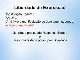 Liberdade de Expressão
Constituição Federal de 88:
“Art. 5o
...
IV - é livre a manifestação do pensamento, sendo
vedado o anonimato”
Liberdade pressupõe Responsabilidade
e
Responsabilidade pressupõe Liberdade
 