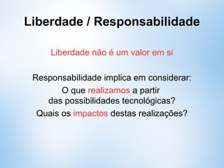 Liberdade não é um valor em si (isolado do meio)
Responsabilidade implica em considerar:
O que pretendemos realizar a partir
das possibilidades tecnológicas?
Quais os impactos destas realizações?
Liberdade / Responsabilidade
 