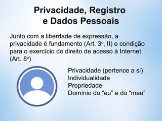 Privacidade, Registro
e Dados Pessoais
Junto com a liberdade de expressão, a
privacidade é fundamento (Art. 3o
, II) e condição
para o exercício do direito de acesso à Internet
(Art. 8o
)
Privacidade (pertence a si)
Individualidade
Propriedade
Domínio do “eu” e do “meu”
 