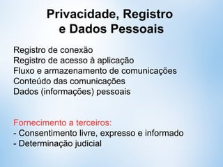 Privacidade, Registro
e Dados Pessoais
Estão “protegidos”:
- Registro de conexão
- Registro de acesso à aplicação
- Fluxo e armazenamento de comunicações
- Conteúdo das comunicações
- Dados (informações) pessoais
Fornecimento a terceiros:
- Consentimento livre, expresso e informado
- Determinação judicial
 