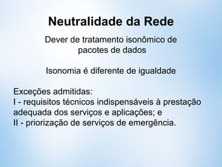 Neutralidade da Rede
Dever de tratamento isonômico de
pacotes de dados
Isonomia é diferente de igualdade
Exceções admitidas:
I - requisitos técnicos indispensáveis à prestação
adequada dos serviços e aplicações; e
II - priorização de serviços de emergência.
 