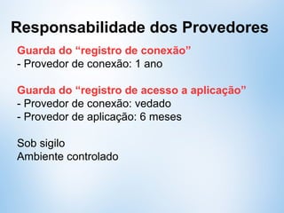 Responsabilidade dos Provedores
Guarda do “registro de conexão”
- Provedor de conexão: 1 ano
Guarda do “registro de acesso a aplicação”
- Provedor de conexão: vedado
- Provedor de aplicação: 6 meses
Sob sigilo
Ambiente controlado
 