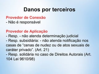 Danos por terceiros
Provedor de Conexão
- Não é responsável
Provedor de Aplicação
- Resp. - caso não atenda determinação judicial
- Resp. subsidiária: - caso não atenda notificação
relativa à “cenas de nudez ou de atos sexuais de
caráter privado”. (Art. 21)
- Resp. solidária - Direitos Autorais (Art. 104 Lei
9610/98)
 