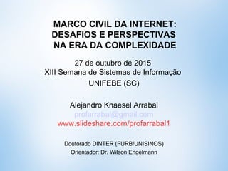 MARCO CIVIL DA INTERNET:
DESAFIOS E PERSPECTIVAS
NA ERA DA COMPLEXIDADE
27 de outubro de 2015
XIII Semana de Sistemas de Informação
UNIFEBE (SC)
Alejandro Knaesel Arrabal
profarrabal@gmail.com
www.slideshare.com/profarrabal1
Doutorando DINTER (FURB/UNISINOS)
Orientador: Dr. Wilson Engelmann
 