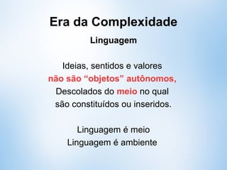 Era da Complexidade
Linguagem
Ideias, sentidos e valores
não são “objetos” autônomos,
descolados do meio no qual
são constituídos ou inseridos.
Linguagem é meio
Linguagem é ambiente
 
