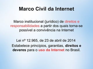Marco Civil da Internet
Marco institucional (normativo) de direitos e
responsabilidades a partir dos quais torna-se
possível a convivência na Internet
Lei nº 12.965, de 23 de abril de 2014
Estabelece princípios, garantias, direitos e
deveres para o uso da Internet no Brasil.
 