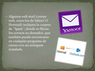  Algunos web mail (correo
web, como los de Yahoo! O
Hotmail) incluyen la carpeta
de ¨Spam¨; donde se filtran
los correos no deseados, que
también puede encontrarse
en cualquier programa de
correo con un antispam
instalado.
 