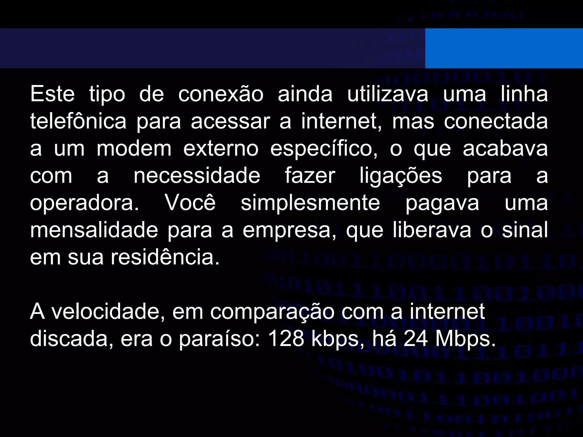 Este tipo de conexão ainda utilizava uma linha
telefônica para acessar a internet, mas conectada
a um modem externo específico, o que acabava
com a necessidade fazer ligações para a
operadora. Você simplesmente pagava uma
mensalidade para a empresa, que liberava o sinal
em sua residência.
A velocidade, em comparação com a internet
discada, era o paraíso: 128 kbps, há 24 Mbps.
 