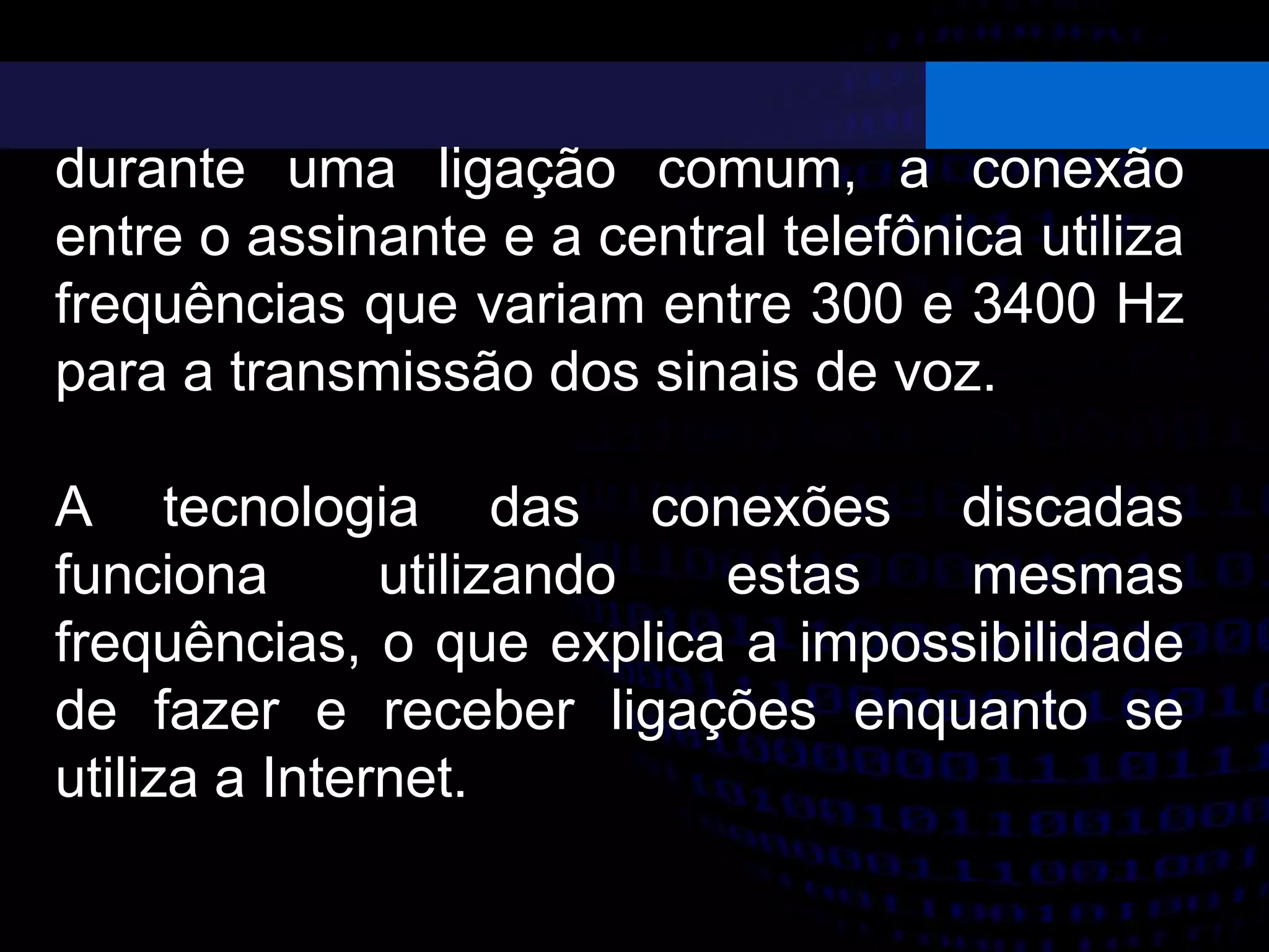 durante uma ligação comum, a conexão
entre o assinante e a central telefônica utiliza
frequências que variam entre 300 e 3400 Hz
para a transmissão dos sinais de voz.
A tecnologia das conexões discadas
funciona utilizando estas mesmas
frequências, o que explica a impossibilidade
de fazer e receber ligações enquanto se
utiliza a Internet.
 