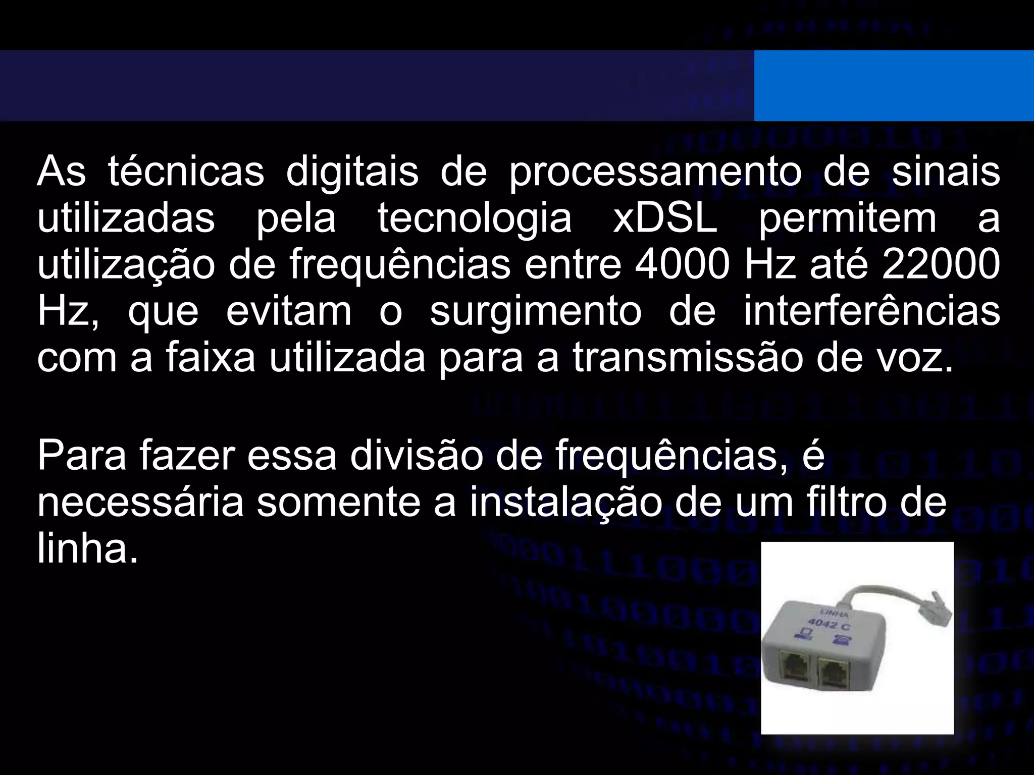 As técnicas digitais de processamento de sinais
utilizadas pela tecnologia xDSL permitem a
utilização de frequências entre 4000 Hz até 22000
Hz, que evitam o surgimento de interferências
com a faixa utilizada para a transmissão de voz.
Para fazer essa divisão de frequências, é
necessária somente a instalação de um filtro de
linha.
 