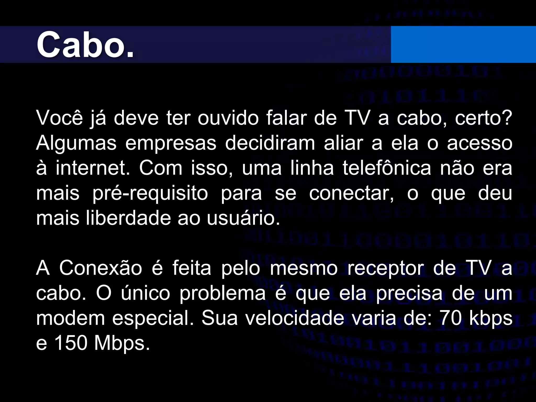 Cabo.
Você já deve ter ouvido falar de TV a cabo, certo?
Algumas empresas decidiram aliar a ela o acesso
à internet. Com isso, uma linha telefônica não era
mais pré-requisito para se conectar, o que deu
mais liberdade ao usuário.
A Conexão é feita pelo mesmo receptor de TV a
cabo. O único problema é que ela precisa de um
modem especial. Sua velocidade varia de: 70 kbps
e 150 Mbps.
 