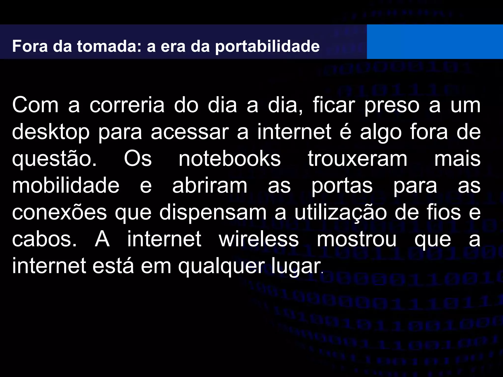 Fora da tomada: a era da portabilidade
Com a correria do dia a dia, ficar preso a um
desktop para acessar a internet é algo fora de
questão. Os notebooks trouxeram mais
mobilidade e abriram as portas para as
conexões que dispensam a utilização de fios e
cabos. A internet wireless mostrou que a
internet está em qualquer lugar.
 