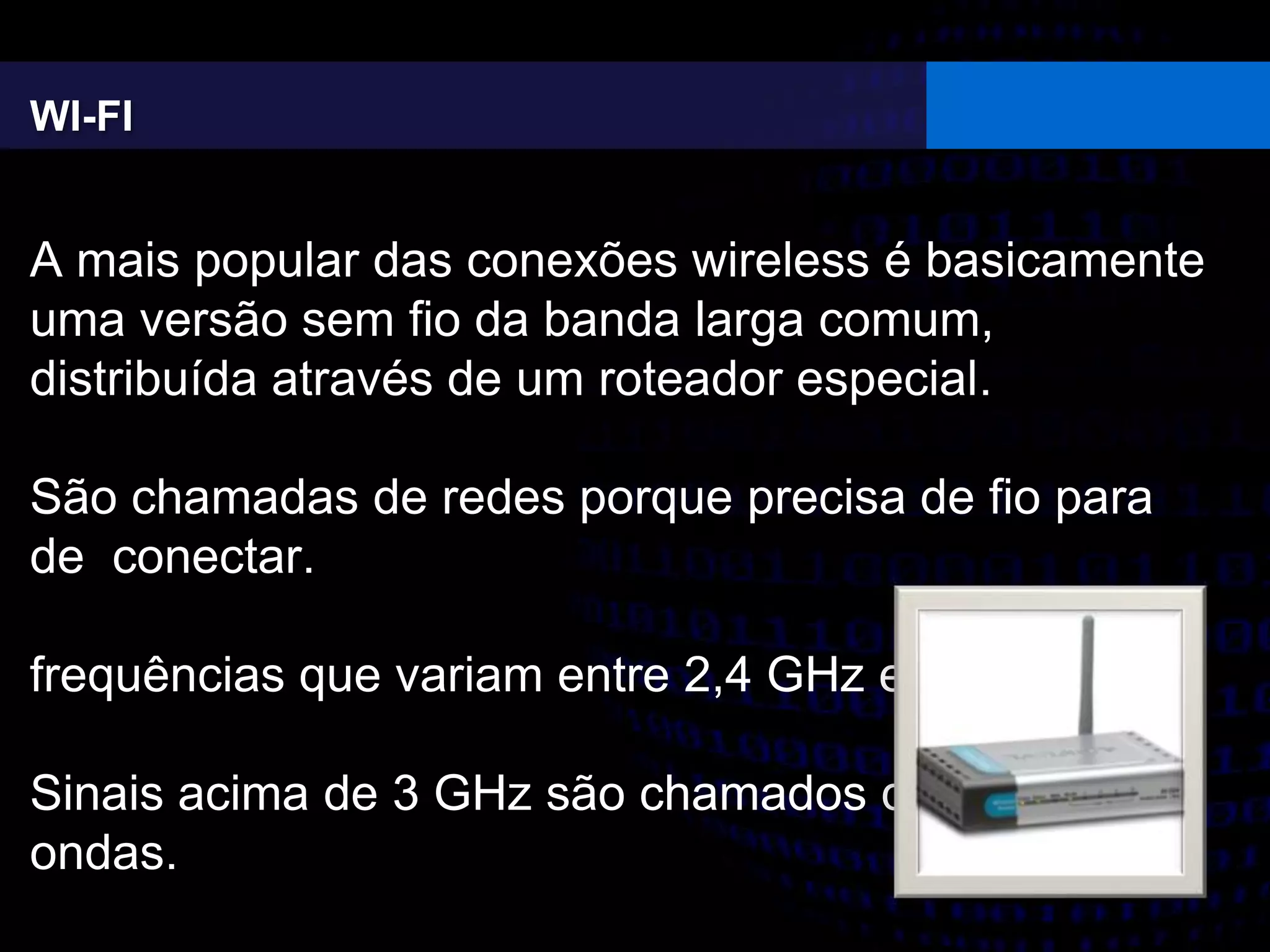WI-FI
A mais popular das conexões wireless é basicamente
uma versão sem fio da banda larga comum,
distribuída através de um roteador especial.
São chamadas de redes porque precisa de fio para
de conectar.
frequências que variam entre 2,4 GHz e 5 GHz
Sinais acima de 3 GHz são chamados de micro-
ondas.
 