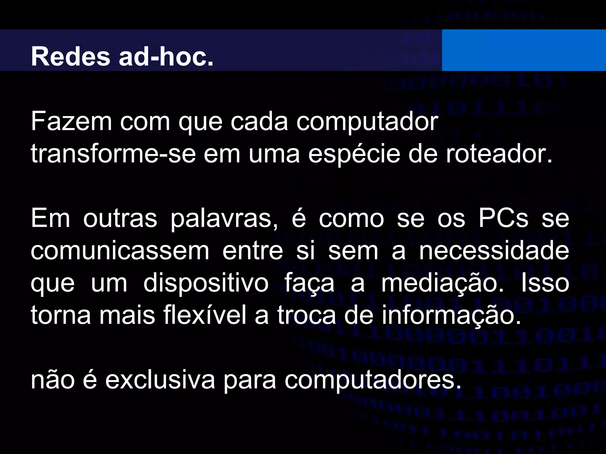 Redes ad-hoc.
Fazem com que cada computador
transforme-se em uma espécie de roteador.
Em outras palavras, é como se os PCs se
comunicassem entre si sem a necessidade
que um dispositivo faça a mediação. Isso
torna mais flexível a troca de informação.
não é exclusiva para computadores.
 