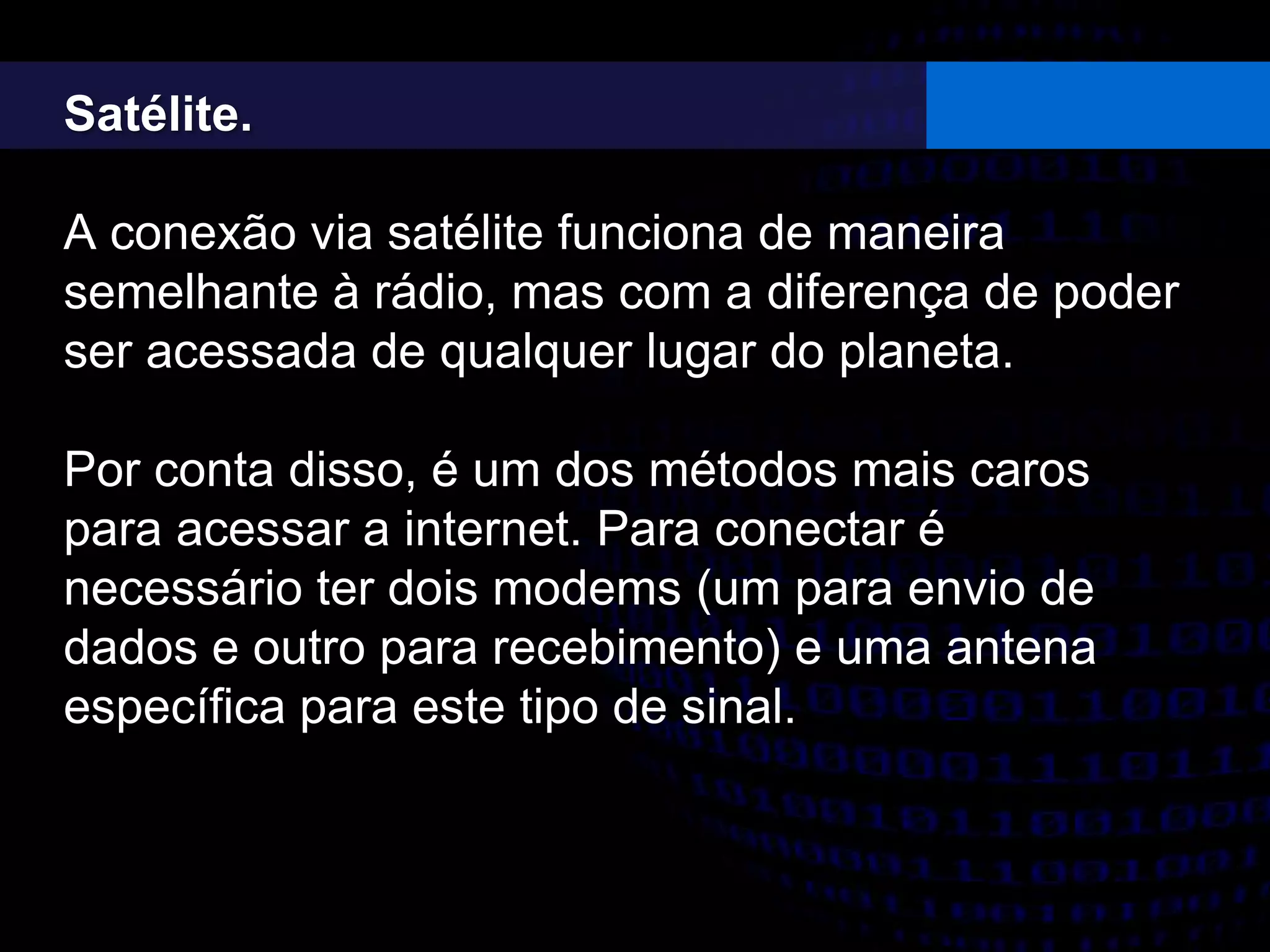 Satélite.
A conexão via satélite funciona de maneira
semelhante à rádio, mas com a diferença de poder
ser acessada de qualquer lugar do planeta.
Por conta disso, é um dos métodos mais caros
para acessar a internet. Para conectar é
necessário ter dois modems (um para envio de
dados e outro para recebimento) e uma antena
específica para este tipo de sinal.
 