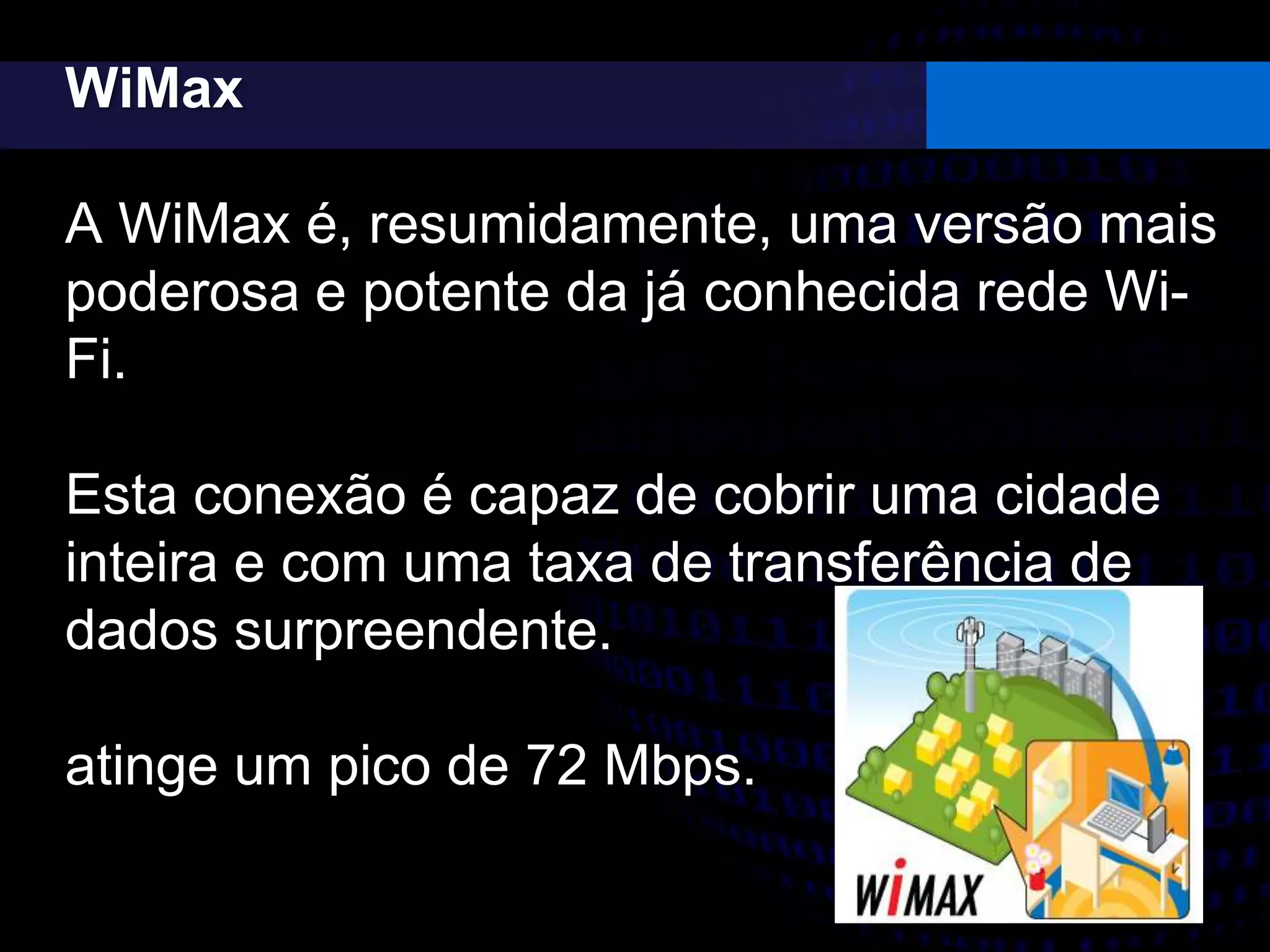 WiMax
A WiMax é, resumidamente, uma versão mais
poderosa e potente da já conhecida rede Wi-
Fi.
Esta conexão é capaz de cobrir uma cidade
inteira e com uma taxa de transferência de
dados surpreendente.
atinge um pico de 72 Mbps.
 