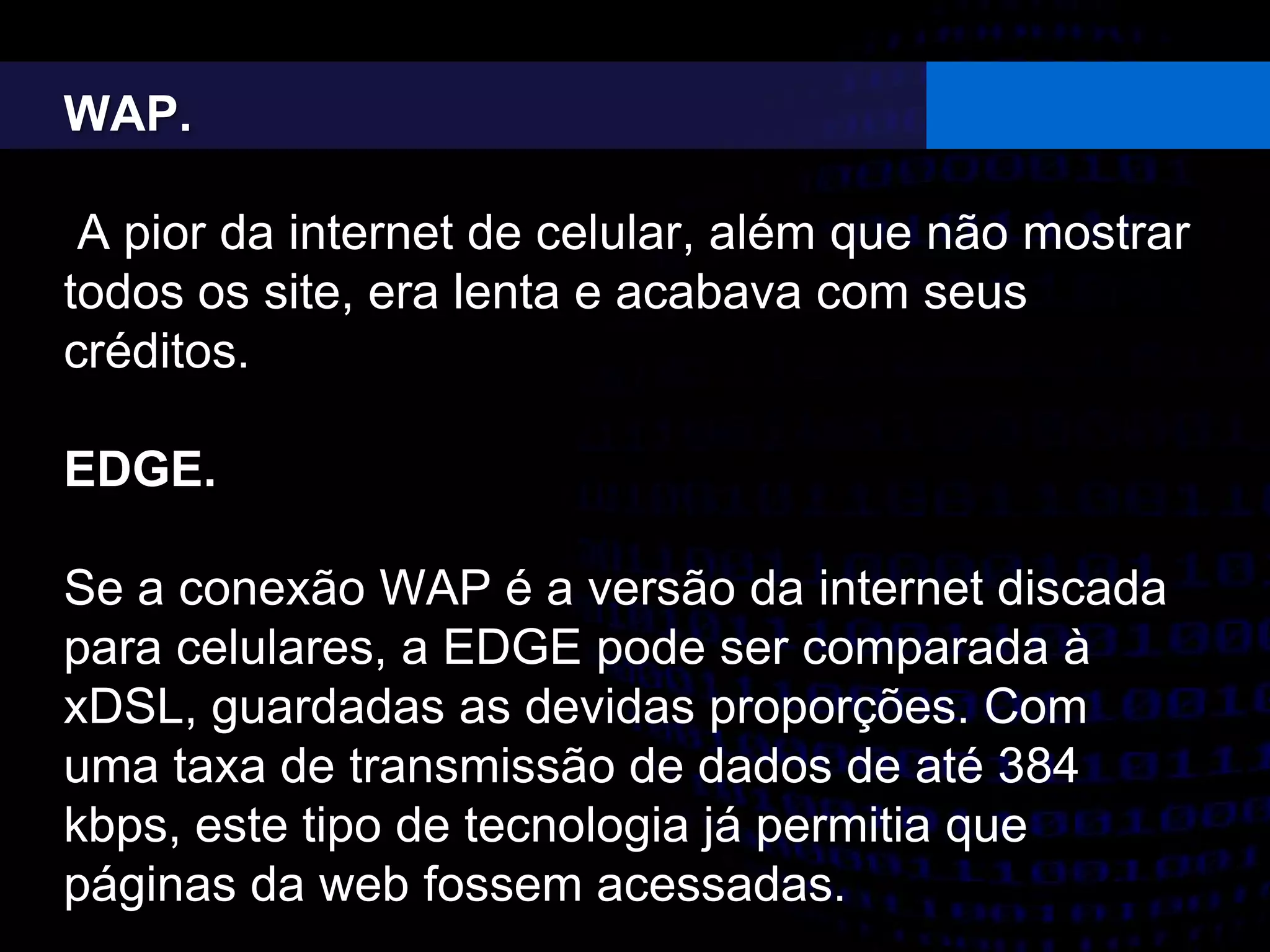 WAP.
A pior da internet de celular, além que não mostrar
todos os site, era lenta e acabava com seus
créditos.
EDGE.
Se a conexão WAP é a versão da internet discada
para celulares, a EDGE pode ser comparada à
xDSL, guardadas as devidas proporções. Com
uma taxa de transmissão de dados de até 384
kbps, este tipo de tecnologia já permitia que
páginas da web fossem acessadas.
 