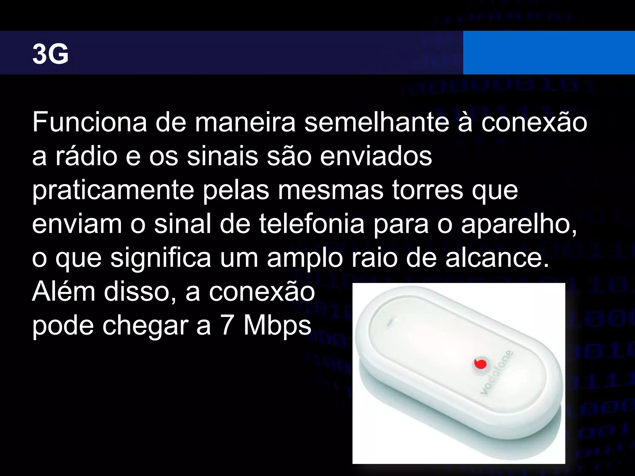 3G
Funciona de maneira semelhante à conexão
a rádio e os sinais são enviados
praticamente pelas mesmas torres que
enviam o sinal de telefonia para o aparelho,
o que significa um amplo raio de alcance.
Além disso, a conexão
pode chegar a 7 Mbps
 