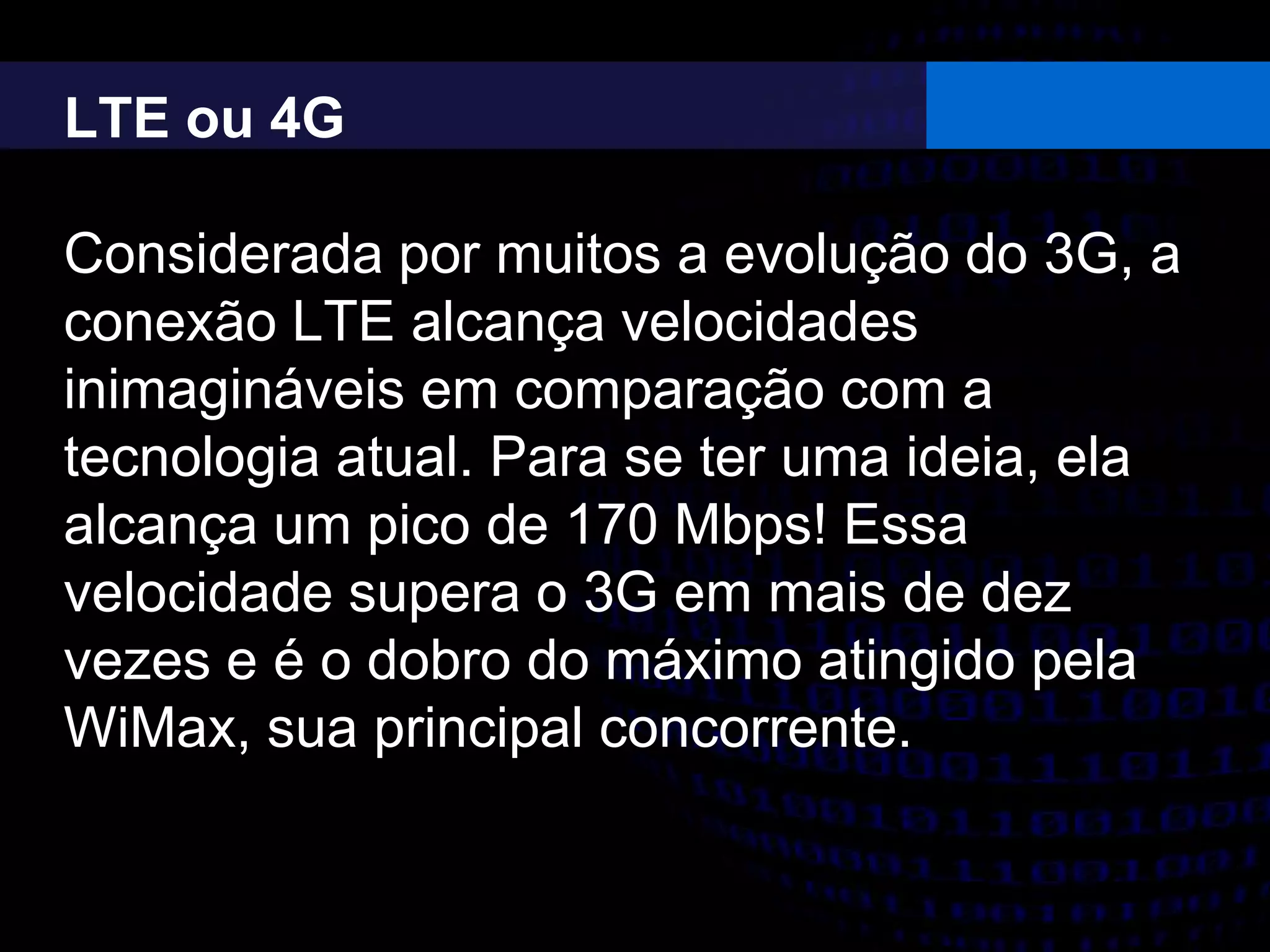 LTE ou 4G
Considerada por muitos a evolução do 3G, a
conexão LTE alcança velocidades
inimagináveis em comparação com a
tecnologia atual. Para se ter uma ideia, ela
alcança um pico de 170 Mbps! Essa
velocidade supera o 3G em mais de dez
vezes e é o dobro do máximo atingido pela
WiMax, sua principal concorrente.
 