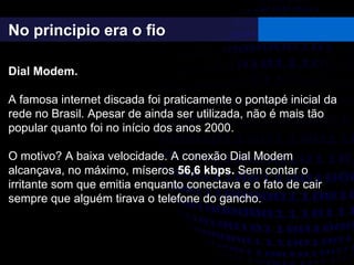 No principio era o fio
Dial Modem.
A famosa internet discada foi praticamente o pontapé inicial da
rede no Brasil. Apesar de ainda ser utilizada, não é mais tão
popular quanto foi no início dos anos 2000.
O motivo? A baixa velocidade. A conexão Dial Modem
alcançava, no máximo, míseros 56,6 kbps. Sem contar o
irritante som que emitia enquanto conectava e o fato de cair
sempre que alguém tirava o telefone do gancho.
 