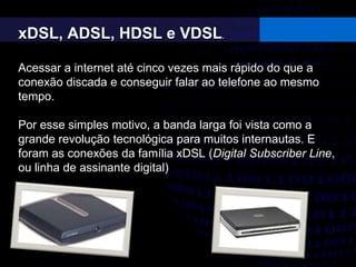 xDSL, ADSL, HDSL e VDSL.
Acessar a internet até cinco vezes mais rápido do que a
conexão discada e conseguir falar ao telefone ao mesmo
tempo.
Por esse simples motivo, a banda larga foi vista como a
grande revolução tecnológica para muitos internautas. E
foram as conexões da família xDSL (Digital Subscriber Line,
ou linha de assinante digital)
 